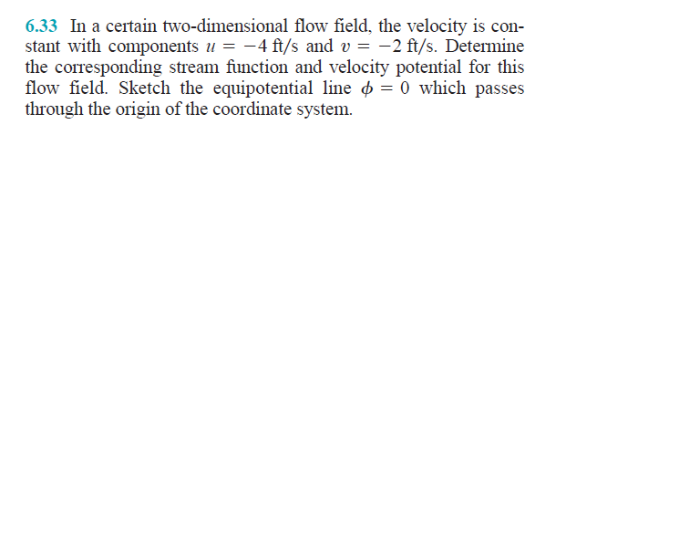 6.33 In a certain two-dimensional flow field, the velocity is con-
stant with components u = -4 ft/s and v = -2 ft/s. Determine
the corresponding stream function and velocity potential for this
flow field. Sketch the equipotential line = 0 which passes
through the origin of the coordinate system.
