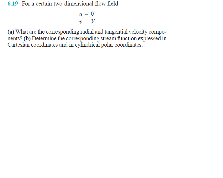 6.19 For a certain two-dimensional flow field
u = 0
v = V
(a) What are the corresponding radial and tangential velocity compo-
nents? (b) Determine the corresponding stream function expressed in
Cartesian coordinates and in cylindrical polar coordinates.
