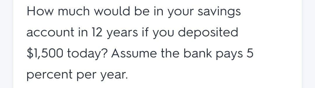 How much would be in your savings
account in 12 years if you deposited
$1,500 today? Assume the bank pays 5
percent per year.
