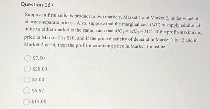 Question 16
Suppose a firm sells its product in two markets, Market 1 and Market 2, under which it
charges separate prices. Also, suppose that the marginal cost (MC) to supply additional
units to either market is the same, such that MC₁ = MC₂ MC. If the profit-maximizing
price in Market 2 is $10, and if the price elasticity of demand in Market 1 is -2 and in
Market 2 is -4, then the profit-maximizing price in Market 1 must be
$7.50
$20.00
$5.00
$6.67
$15.00
=