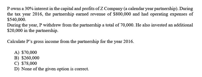 P owns a 30% interest in the capital and profits of Z Company (a calendar year partnership). During
the tax year 2016, the partnership earned revenue of $800,000 and had operating expenses of
$540,000.
During the year, P withdrew from the partnership a total of 70,000. He also invested an additional
$20,000 in the partnership.
Calculate P's gross income from the partnership for the year 2016.
A) $70,000
B) $260,000
C) $78,000
D) None of the given option is correct.