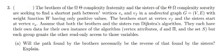 3. (
) The brothers of the complexity fraternity and the sisters of the complexity sorority
are seeking to find a shortest path between' vertices v, and vf in a undirected graph G = (V, E) with
weight function W having only positive values. The brothers start at vertex vy and the sisters start
at vertex v. Assume that both the brothers and the sisters run Dijkstra's algorithm. They each have
their own data for their own instance of the algorithm (vertex attributes, d and II, and the set S) but
each group grants the other read-only access to those variables.
(a) Will the path found by the brothers necessarily be the reverse of that found by the sisters?
Explain.