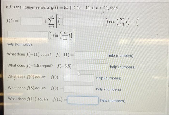 If f is the Fourier series of g(t) = 5t + 4 for -11 < t < 11, then
+2[(
n=1
f(t) =
+
sin
NT
help (formulas)
What does f(-11) equal? f(-11)=
=
What does f(-5.5) equal? f(-5.5) =
4
What does f(0) equal?
f(0) =
What does f(8) equal?
f(8) =
What does f(11) equal? f(11) =
1) cos (1) + (
COS
help (numbers)
help (numbers)
help (numbers)
help (numbers)
help (numbers)