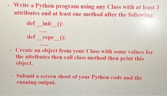 - Write a Python program using any Class with at least 3
attributes and at least one method after the following:
def _init__():
-
....
def_repr_0:
.....
Create an object from your Class with some values for
the attributes then call class method then print this
object.
- Submit a screen shoot of your Python code and the
running output.