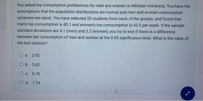 You asked tea consumption preferences for men and women in Altinbas University. You have the
assumptions that the population distributions are normal and men and women consumption
variances are equal. You have selected 20 students from each of the groups, and found that
men's tea consumption is 40.1 and women's tea comsumption is 43.5 per week. If the sample
standard deviations are 4.1 (men) and 3.2 (women), you try to test if there is a difference
between tea consumption of men and women at the 0.05 significance level. What is the value of
the test statistic?
O a. 2.92
Ob. 3.62
O c. 0.79
O d. 1.74