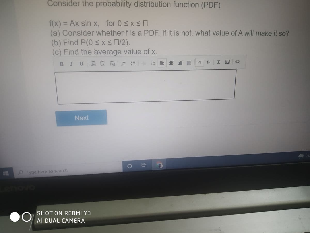 Consider the probability distribution function (PDF)
f(x) 3 Ax sin x, for 0 sx s
(a) Consider whether f is a PDF. If it is not. what value of A will make it so?
(b) Find P(0 sXs1/2).
(c) Find the average value of x.
BIUGG
Next
26
2 Type here to search
enovo
SHOT ON REDMI Y3
AI DUAL CAMERA
E.
