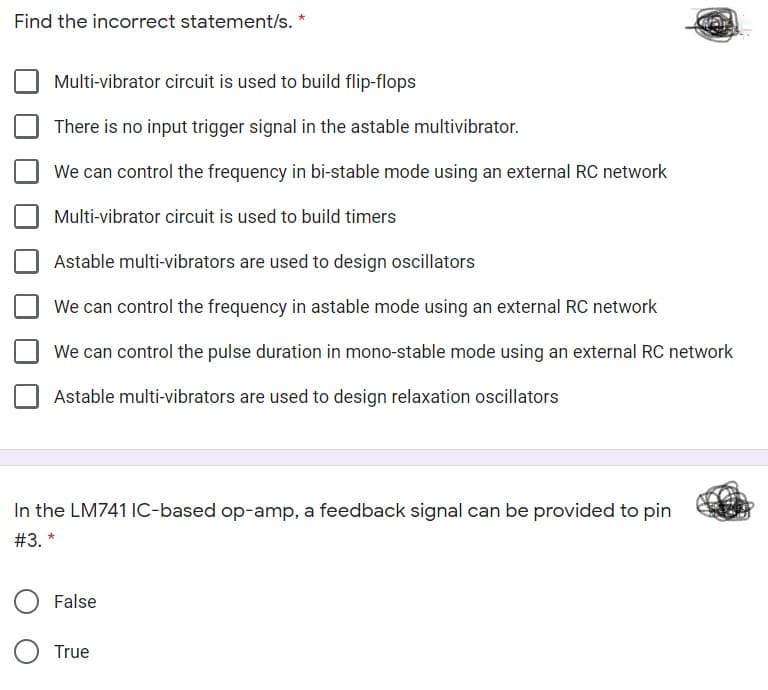 Find the incorrect statement/s. *
Multi-vibrator circuit is used to build flip-flops
There is no input trigger signal in the astable multivibrator.
We can control the frequency in bi-stable mode using an external RC network
Multi-vibrator circuit is used to build timers
Astable multi-vibrators are used to design oscillators
We can control the frequency in astable mode using an external RC network
We can control the pulse duration in mono-stable mode using an external RC network
Astable multi-vibrators are used to design relaxation oscillators
In the LM741 IC-based op-amp, a feedback signal can be provided to pin
# 3. *
False
True
