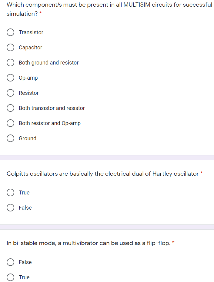 Which component/s must be present in all MULTISIM circuits for successful
simulation? *
Transistor
Сарacitor
Both ground and resistor
Ор-amp
Resistor
Both transistor and resistor
Both resistor and Op-amp
Ground
Colpitts oscillators are basically the electrical dual of Hartley oscillator *
True
False
In bi-stable mode, a multivibrator can be used as a flip-flop. *
False
True
