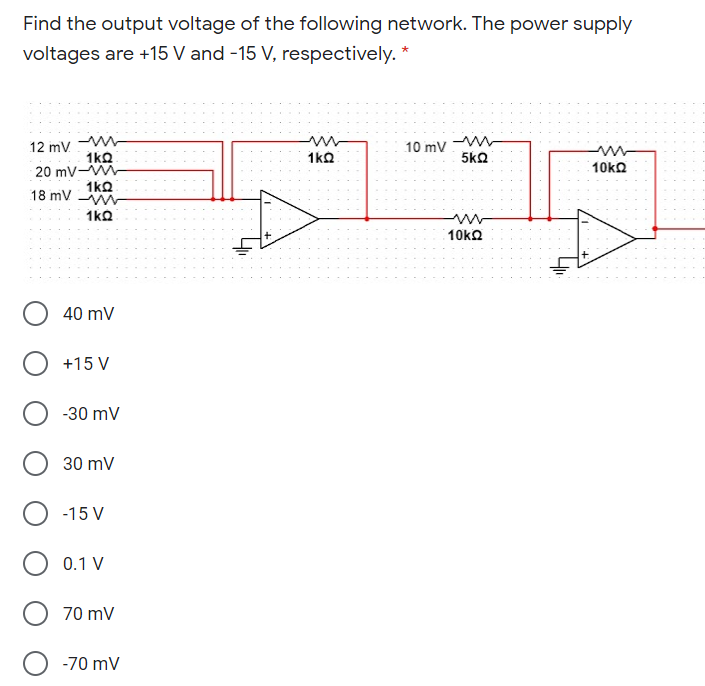 Find the output voltage of the following network. The power supply
voltages are +15 V and -15 V, respectively. *
12 mV. -
1ko
20 mV-W
1kQ
18 mV W
10 mV
1kQ
5kQ
10kO
1ko
10ka
40 mV
+15 V
-30 mV
30 mV
-15 V
0.1 V
70 mV
-70 mV
