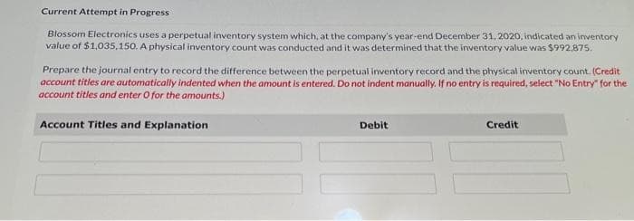 Current Attempt in Progress
Blossom Electronics uses a perpetual inventory system which, at the company's year-end December 31, 2020, indicated an inventory
value of $1,035,150. A physical inventory count was conducted and it was determined that the inventory value was $992,875.
Prepare the journal entry to record the difference between the perpetual inventory record and the physical inventory count. (Credit
account titles are automatically indented when the amount is entered. Do not indent manually. If no entry is required, select "No Entry" for the
account titles and enter O for the amounts.)
Account Titles and Explanation
Debit
Credit