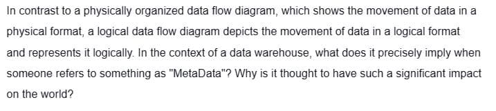 In contrast to a physically organized data flow diagram, which shows the movement of data in a
physical format, a logical data flow diagram depicts the movement of data in a logical format
and represents it logically. In the context of a data warehouse, what does it precisely imply when
someone refers to something as "MetaData"? Why is it thought to have such a significant impact
on the world?