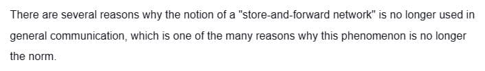 There are several reasons why the notion of a "store-and-forward network" is no longer used in
general communication, which is one of the many reasons why this phenomenon is no longer
the norm.