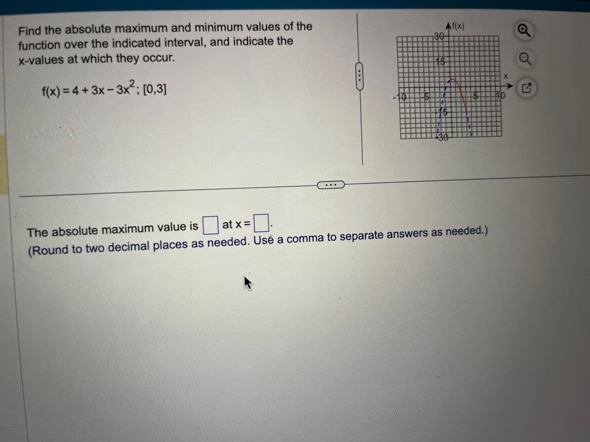 Find the absolute maximum and minimum values of the
function over the indicated interval, and indicate the
x-values at which they occur.
2.
f(x) = 4+ 3x -3x²; [0,3]
at x =
5
30
15
Af(x)
130
The absolute maximum value is
☐.
(Round to two decimal places as needed. Usé a comma to separate answers as needed.)
X
40