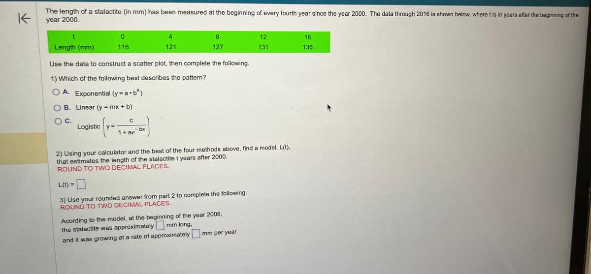 K
The length of a stalactite (in mm) has been measured at the beginning of every fourth year since the year 2000. The data through 2016 is shown below, where t is in years after the beginning of the
year 2000.
t
Length (mm)
0
116
Logistic y=
Use the data to construct a scatter plot, then complete the following.
1) Which of the following best describes the pattern?
OA. Exponential (y = a.b*)
O B. Linear (y = mx + b)
O C.
C
- bx
4
121
1 + ae
8
127
2) Using your calculator and the best of the four methods above, find a model, L(t),
that estimates the length of the stalactite t years after 2000.
ROUND TO TWO DECIMAL PLACES.
L(t) =
3) Use your rounded answer from part 2 to complete the following.
ROUND TO TWO DECIMAL PLACES.
Acording to the model, at the beginning of the year 2006,
mm long,
the stalactite was approximately
and it was growing at a rate of approximately
12
131
mm per year.
16
136
