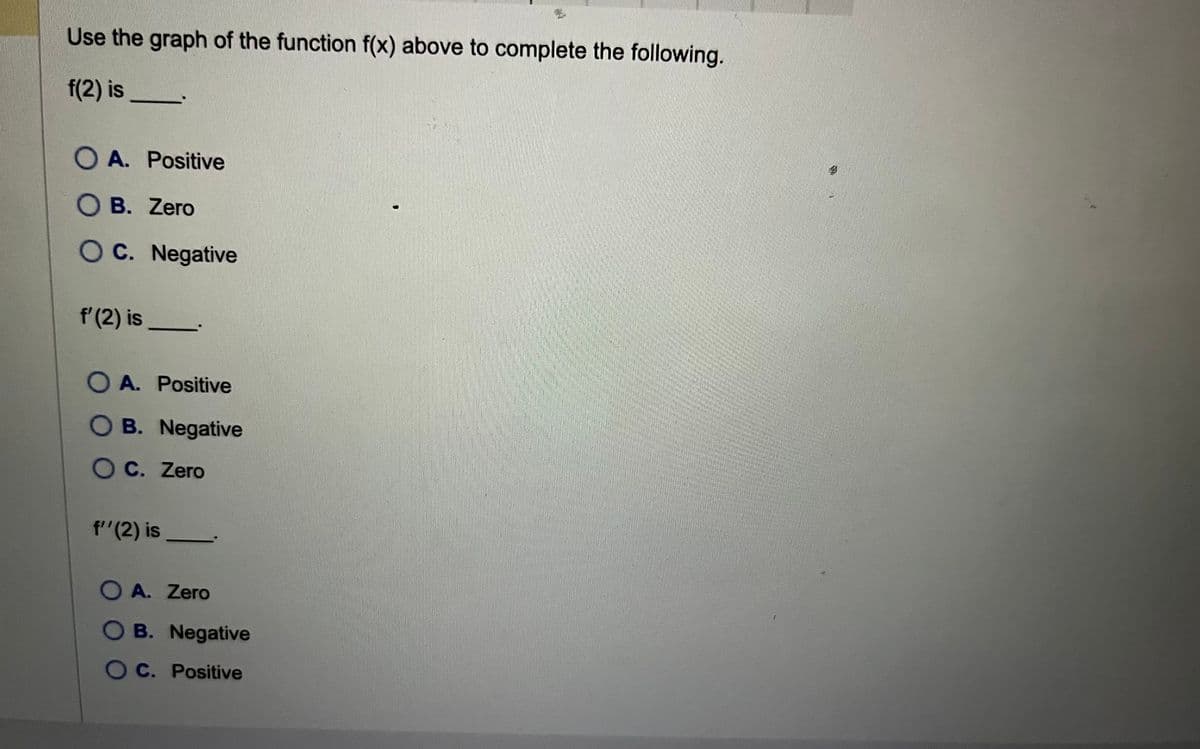 Use the graph of the function f(x) above to complete the following.
f(2) is
OA. Positive
O B. Zero
OC. Negative
f' (2) is
O A. Positive
OB. Negative
OC. Zero
f''(2) is
OA. Zero
OB. Negative
OC. Positive
NOS