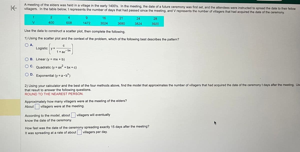 K
A meeting of the elders was held in a village in the early 1400's. In the meeting, the date of a future ceremony was first set, and the attendees were instructed to spread the date to their fellow
villagers. In the table below, t represents the number of days that had passed since the meeting, and V represents the number of villagers that had acquired the date of the ceremony.
t
V
2
400
4
608
Logistic y=
(y= ₁ + ac-DX)
bx
1 ae
O B.
Linear (y = mx + b)
OC. Quadratic (y = ax²+bx+c)
OD. Exponential (y=a•b*)
9
1472
16
3024
Use the data to construct a scatter plot, then complete the following.
1) Using the scatter plot and the context of the problem, which of the following best describes the pattern?
O A.
According to the model, about
know the date of the ceremony.
21
3680
Approximately how many villagers were at the meeting of the elders?
About villagers were at the meeting.
24
3824
2) Using your calculator and the best of the four methods above, find the model that approximates the number of villagers that had acquired the date of the ceremony t days after the meeting. Us
that result to answer the following questions.
ROUND TO THE NEAREST PERSON.
villagers will eventually
28
3920
How fast was the date of the ceremony spreading exactly 15 days after the meeting?
It was spreading at a rate of about villagers per day.