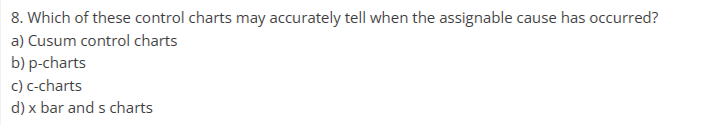 8. Which of these control charts may accurately tell when the assignable cause has occurred?
a) Cusum control charts
b) p-charts
c) c-charts
d) x bar and s charts