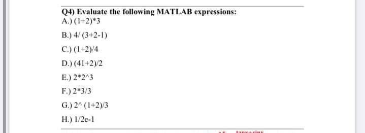 Q4) Evaluate the following MATLAB expressions:
A.) (1+2)*3
B.) 4/ (3+2-1)
C.) (1+2)/4
D.) (41+2)/2
E.) 2*2^3
F.) 2*3/3
G.) 2^ (1+2)/3
H.) 1/2e-1
tanyi ciuy
