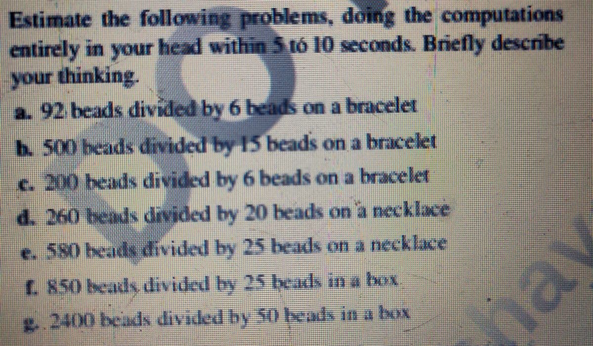 Estimate the following problems, doing the computations
entirely in your head within 5 tó 10 seconds. Briefly describe
your thinking.
a.92 beads divided by 6 beads on a bracelet
b.500 beads divided by 15 beads on a bracelet
c. 200 beads divided by 6 beads on a bracelet
d. 260 beads divided by 20 beads on 'a necklace
e. 580 beads divided by 25 beads on a necklace
C. 850 beads divided by 25 beads in a box
2400 beads divided by 50 beads in a box
nav
