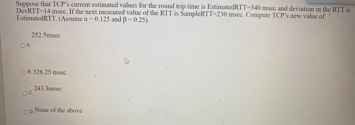 Suppose that TCP's current estimated values for the round trip time is EstimatedRTT=340 msec and deviation in the RTT is
DevRTT=14 msec. If the next measured value of the RTT is SampleRTT=230 msec. Compute TCP's new value of
EstimatedRTT. (Assume a = 0.125 and B= 0.25).
252.5msec
OA.
O B. 326.25 msec
243.3msec
OC.
O D. None of the above
