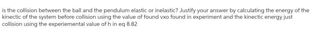 is the collision between the ball and the pendulum elastic or inelastic? Justify your answer by calculating the energy of the
kinectic of the system before collision using the value of found vxo found in experiment and the kinectic energy just
collision using the experiemental value of h in eq 8.82