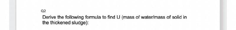 Q2
Derive the following formula to find U (mass of water/mass of solid in
the thickened sludge):