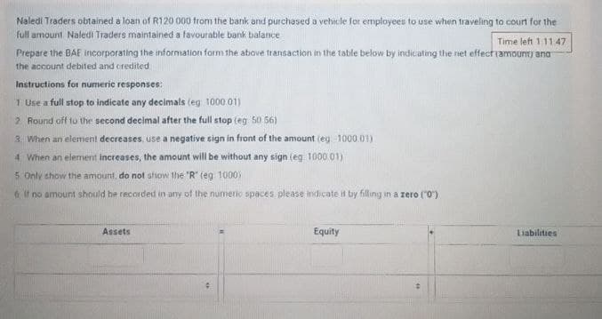 Naledi Traders obtained a loan of R120 000 from the bank and purchased a vehicle for employees to use when traveling to court for the
full amount Naledi Traders maintained a favourable bank balance
Time left 1:11:47
Prepare the BAE Incorporating the information form the above transaction in the table below by indicating the net effect (amount) and
the account debited and credited
Instructions for numeric responses:
1 Use a full stop to indicate any decimals (eg 1000.01)
2. Round off to the second decimal after the full stop (eg 50.56)
3. When an element decreases, use a negative sign in front of the amount (eg -1000.01)
4. When an element increases, the amount will be without any sign (eg 1000 01)
5. Only show the amount, do not show the "R" (eg 1000)
6 If no amount should be recorded in any of the numeric spaces please indicate it by filling in a zero (0)
Assets
Equity
=
Liabilities