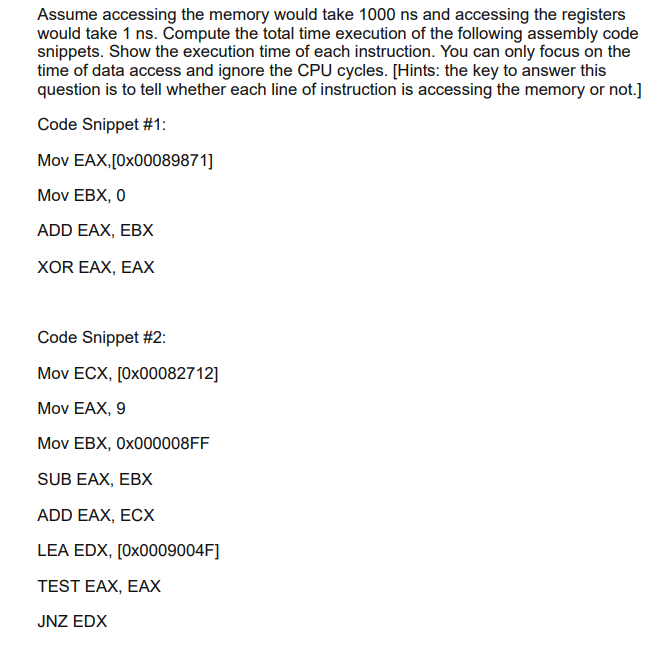 Assume accessing the memory would take 1000 ns and accessing the registers
would take 1 ns. Compute the total time execution of the following assembly code
snippets. Show the execution time of each instruction. You can only focus on the
time of data access and ignore the CPU cycles. [Hints: the key to answer this
question is to tell whether each line of instruction is accessing the memory or not.]
Code Snippet #1:
Mov EAX,[0x00089871]
Mov EBX, 0
ADD EAX, EBX
XOR EAX, EAX
Code Snippet #2:
Mov ECX, [0x00082712]
Mov EAX, 9
Mov EBX, 0×000008FF
SUB EAX, EBX
ADD EAX, ECX
LEA EDX, [0X0009004F]
TEST EAX, EAX
JNZ EDX
