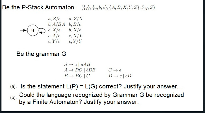 Be the P-Stack Automaton = ({g}, {a,b, c}, {A, B, X,Y, Z}, 8, q, Z)
a, Z/e
a, Z/X
b, A/BA b, B/e
b, X/€
c, X/e
c, A/e
c, X/Y
c, Y/e
c, Y/Y
Be the grammar G
S → a| aAB
+ DC | bBB
В — ВС | С
А-
D c|cD
(a). Is the statement L(P) = L(G) correct? Justify your answer.
Could the language recognized by Grammar G be recognized
(b).
by a Finite Automaton? Justify your answer.
