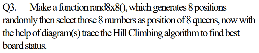 Make a function rand8x8(), which generates 8 positions
Q3.
randomly then select those 8 numbers as position of 8 queens, now with
the help of diagram(s) trace the Hill Climbing algorithm to find best
board status.
