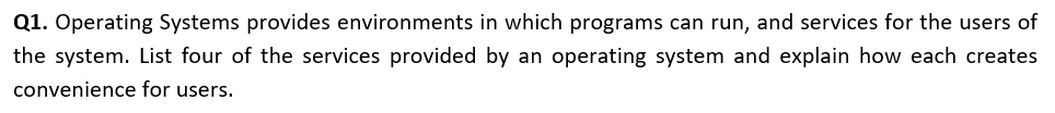 Q1. Operating Systems provides environments in which programs can run, and services for the users of
the system. List four of the services provided by an operating system and explain how each creates
convenience for users.
