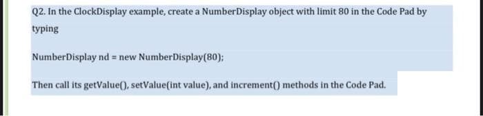 Q2. In the ClockDisplay example, create a NumberDisplay object with limit 80 in the Code Pad by
typing
NumberDisplay nd = new NumberDisplay(80);
Then call its getValue(), setValue(int value), and increment() methods in the Code Pad.
