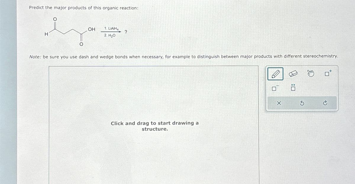 Predict the major products of this organic reaction:
OH
H
1. LIAIH
2. H₂O
?
Note: be sure you use dash and wedge bonds when necessary, for example to distinguish between major products with different stereochemistry.
Click and drag to start drawing a
structure.