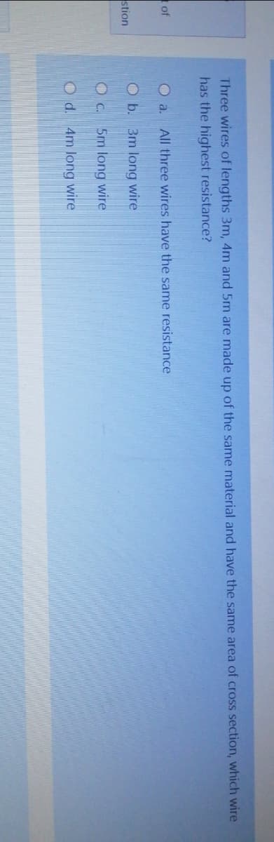 Three wires of lengths 3m, 4m and 5m are made up of the same material and have the same area of cross section, which wire
has the highest resistance?
of
O a. All three wires have the same resistance
O b. 3m long wire
stion
O c. 5m long wire
Od. 4m long wire

