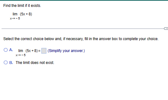 Find the limit if it exists.
lim (5x+8)
x→-5
Select the correct choice below and, if necessary, fill in the answer box to complete your choice.
O A. lim (5x+8)=
x→-5
OB. The limit does not exist.
(Simplify your answer.)