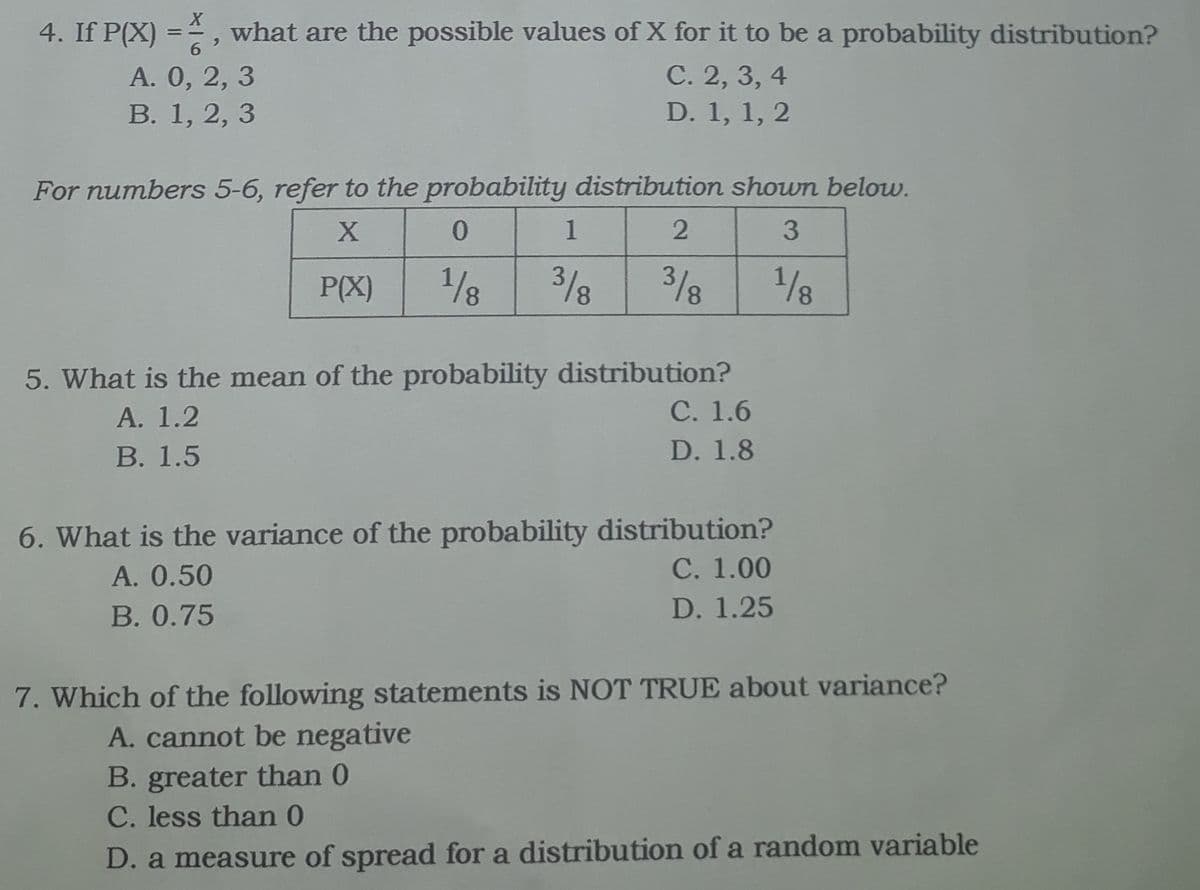 4. If P(X) =, what are the possible values of X for it to be a probability distribution?
%3D
A. 0, 2, 3
В. 1, 2, 3
С. 2, 3, 4
D. 1, 1, 2
For numbers 5-6, refer to the probability distribution shown below.
1
3/8
2/8
3/8
1/8
P(X)
5. What is the mean of the probability distribution?
С. 1.6
A. 1.2
В. 1.5
D. 1.8
6. What is the variance of the probability distribution?
С. 1.00
A. 0.50
В. 0.75
D. 1.25
7. Which of the following statements is NOT TRUE about variance?
A. cannot be negative
B. greater than 0
C. less than 0
D. a measure of spread for a distribution of a random variable
