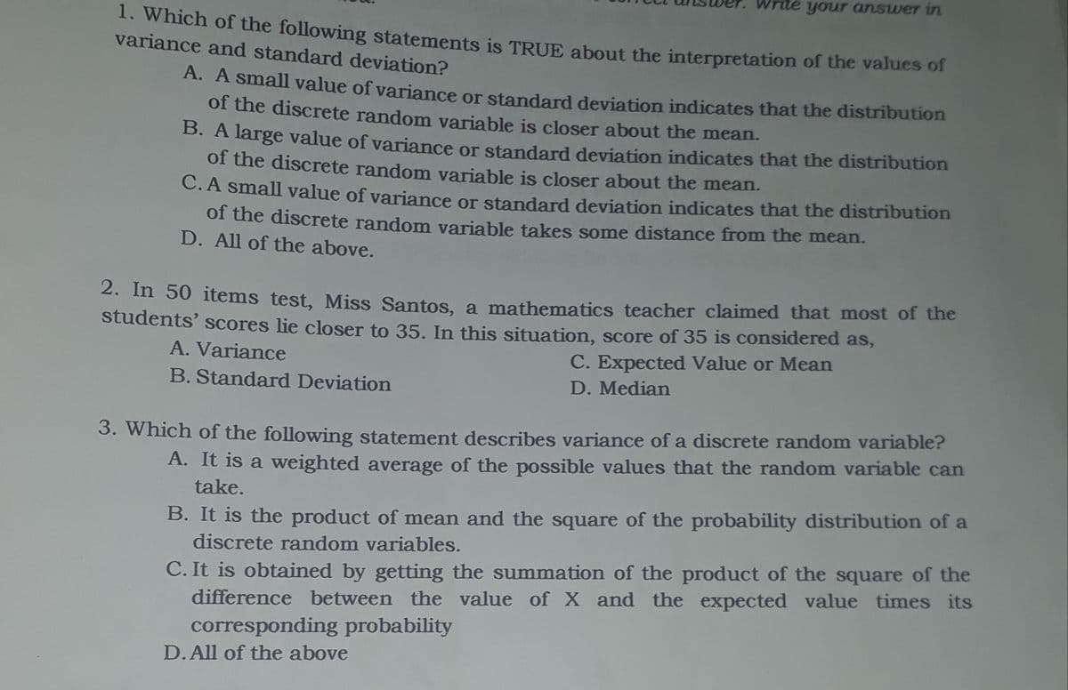 your answer in
1. Which of the following statements is TRUE about the interpretation of the values of
variance and standard deviation?
A. A small value of variance or standard deviation indicates that the distribution
of the discrete random variable is closer about the mean.
B. A large value of variance or standard deviation indicates that the distribution
of the discrete random variable is closer about the mean.
C.A small value of variance or standard deviation indicates that the distribution
of the discrete random variable takes some distance from the mean.
D. All of the above.
2. In 50 items test, Miss Santos, a mathematics teacher claimed that most of the
students' scores lie closer to 35. In this situation, score of 35 is considered as,
A. Variance
C. Expected Value or Mean
B. Standard Deviation
D. Median
3. Which of the following statement describes variance of a discrete random variable?
A. It is a weighted average of the possible values that the random variable can
take.
B. It is the product of mean and the square of the probability distribution of a
discrete random variables.
C. It is obtained by getting the summation of the product of the square of the
difference between the value of X and the expected value times its
corresponding probability
D.All of the above
