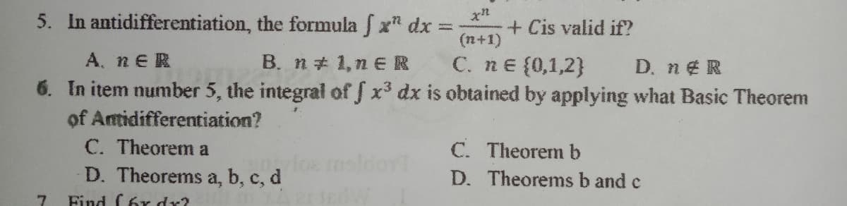 5. In antidifferentiation, the formula f x dx =
(n+1)
+ Cis valid if?
A. nER
B. n 1,n ER
C. ne {0,1,2}
D. n¢R
6. In item number 5, the integral of S x³ dx is obtained by applying what Basic Theorem
of Antidifferentiation?
C. Theorem a
D. Theorems a, b, c, d
C. Theorem b
sldoy
D. Theorems b and c
Find C6r dr?
