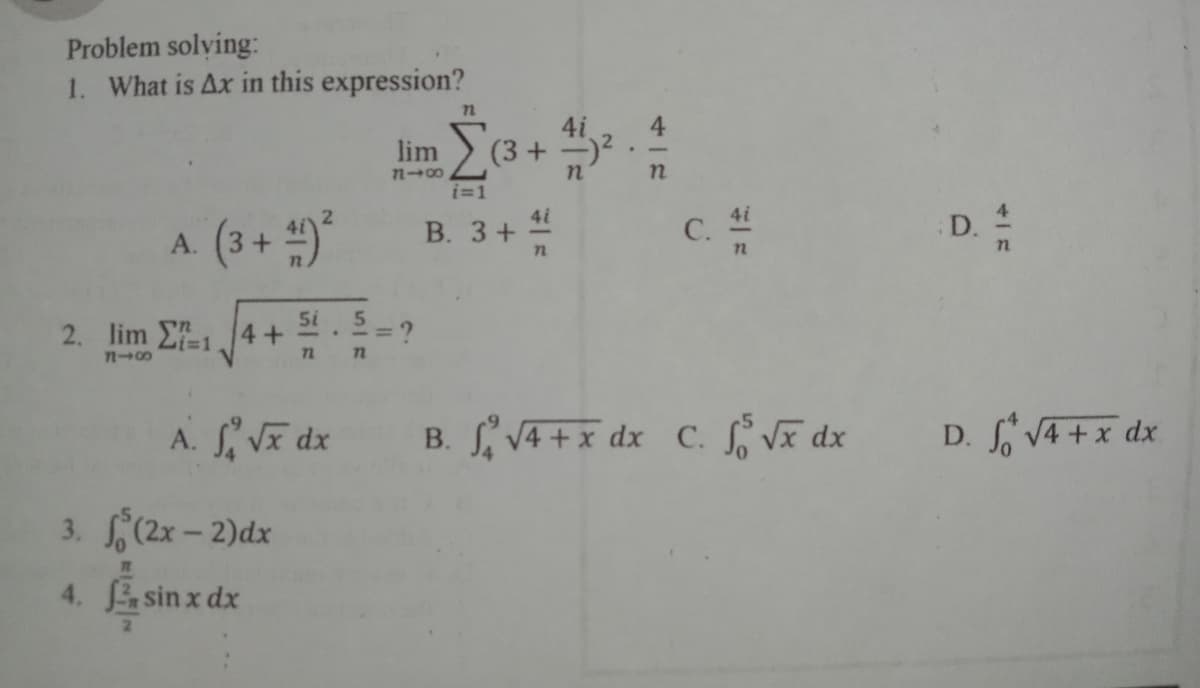 Problem solving:
1. What is Ax in this expression?
4
(3 + )2.
lim
7n00
i=1
4i
С.
4i
A. (3+ )*
В. 3+
D.
5i
2. lim E14+
Li%3D1
72
A. VE dx
B. S VA +x dx C. S Vã dx
D. V4 +x dx
3. (2x - 2)dx
4. sin x dx
C.
