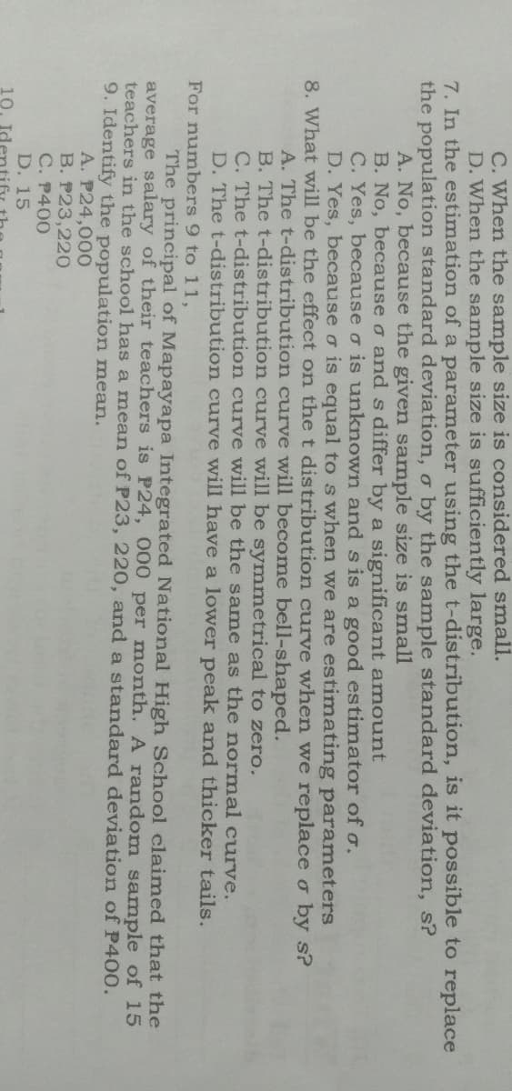 C. When the sample size is considered small.
D. When the sample size is sufficiently large.
7. In the estimation of a parameter using the t-distribution, is it possible to replace
the population standard deviation, o by the sample standard deviation, s?
A. No, because the given sample size is small
B. No, because o and s differ by a significant amount
C. Yes, because o is unknown and s is a good estimator of o.
D. Yes, because o is equal to s when we are estimating parameters
8. What will be the effect on the t distribution curve when we replace o by s?
A. The t-distribution curve will become bell-shaped.
B. The t-distribution curve will be symmetrical to zero.
C. The t-distribution curve will be the same as the normal curve.
D. The t-distribution curve will have a lower peak and thicker tails.
For numbers 9 to 11,
The principal of Mapayapa Integrated National High School claimed that the
average salary of their teachers is P24, 000 per month. A random sample of 15
teachers in the school has a mean of P23, 220, and a standard deviation of P400.
9. Identify the population mean.
A. P24,000
B. P23,220
C. P400
D. 15
10.
