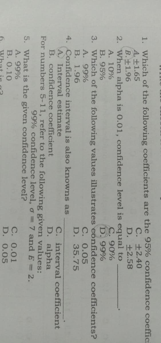 1. Which of the following coefficients are the 95% confidence coeffic
A.±1.65
B.+1.96
2. When alpha is 0.01, confidence level is equal to
A. 10%
C. +2.40
D. ±2.58
C. 90%
D. 99%
B. 95%
3. Which of the following values illustrates confidence coefficients?
A. 99%
В. 1.96
4. Confidence interval is also knowns as
A Interval estimate
B. confidence coefficient
For numbers 5-11, refer to the following given values:
C. 0.05
D. 35.75
C. interval coefficient
D. alpha
99% confidence level, o = 7 and E = 2.
5. What is the given confidence level?
A. 99%
С. 0.01
D. 0.05
В. О.10
