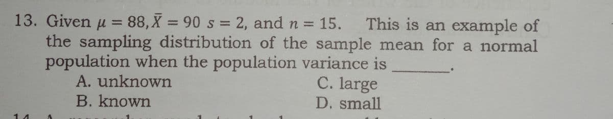 13. Given u = 88,X = 90 s = 2, and n = 15. This is an example of
the sampling distribution of the sample mean for a normal
population when the population variance is
A. unknown
%3D
C. large
B. known
D. small
1 4
