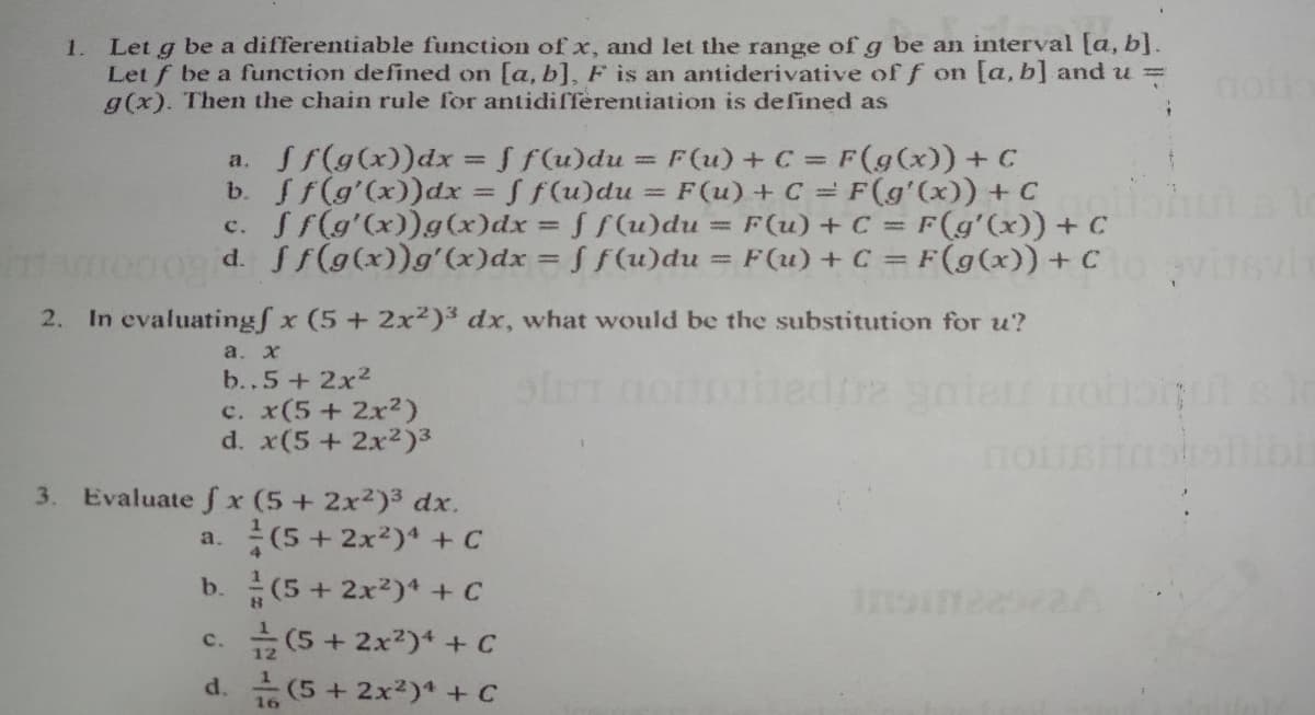 Let g be a differentiable function ofx, and let the range of g be an interval [a, b].
Let f be a function defined on [a, b], F is an antiderivative of f on [a, b] and u =
g(x). Then the chain rule for antidifferentiation is defined as
1.
a. ff(g(x))dx = S f(u)du
b. f(g'(x))dx = f f(u)du
c. Sf(g'(x))g(x)dx f f(u)du
t0009 d. Sf(g(x))g'(x)dx = S f(u)du s
F(u) +C = F(g(x)) + C
F (u) + C = F(gʻ(x)) + C
F(u) + C = F(g'(x)) + C
F(u) + C = F(g(x)) +C
%3D
%3D
%3D
2. In evaluatingf x (5+ 2x²)3 dx, what would be the substitution for u?
a. х
b..5+2x2
c. x(5+ 2x²)
d. x(5+ 2x2)3
no
3. Evaluate f x (5+ 2x2)3 dx.
a. (5+ 2x2)' + C
b.(5+ 2x2)* + C
c. (5+ 2x2)* + C
d. (5 + 2x2)* + C
16
