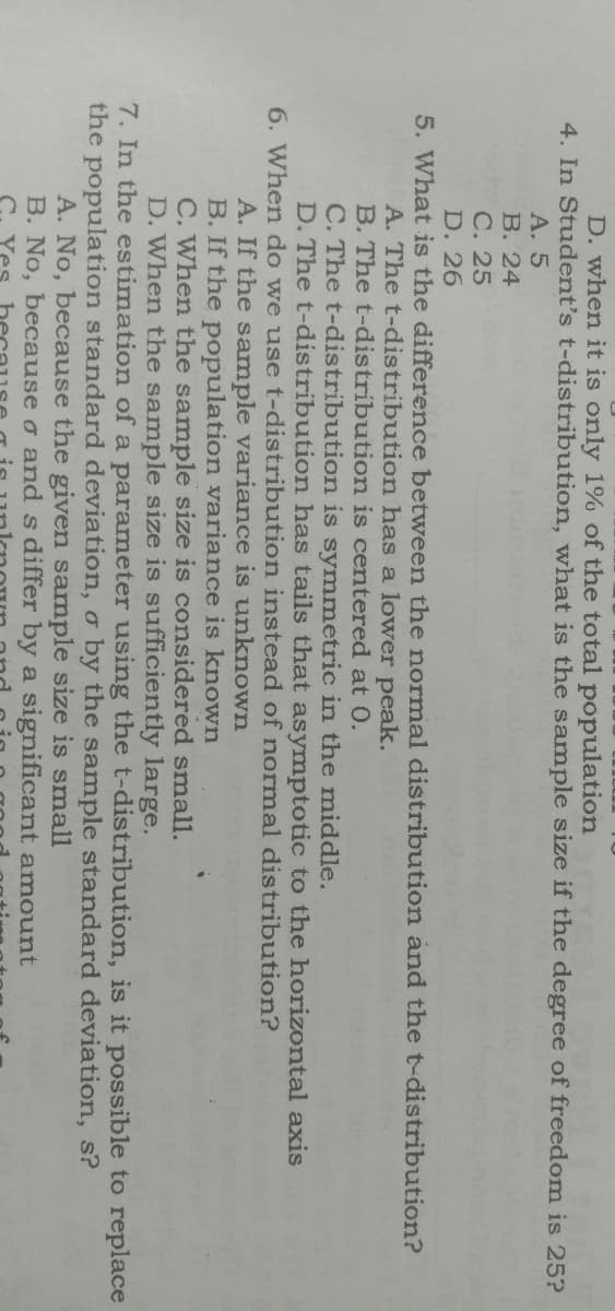 D. when it is only 1% of the total population
4. In Student's t-distribution, what is the sample size if the degree of freedom is 25?
А. 5
В. 24
С. 25
D. 26
5. What is the difference between the normal distribution and the t-distribution?
A. The t-distribution has a lower peak.
B. The t-distribution is centered at 0.
C. The t-distribution is symmetric in the middle.
D. The t-distribution has tails that asymptotic to the horizontal axis
6. When do we use t-distribution instead of normal distribution?
A. If the sample variance is unknown
B. If the population variance is known
C. When the sample size is considered small.
D. When the sample size is sufficiently large.
7. In the estimation of a parameter using the t-distribution, is it possible to replace
the population standard deviation, o by the sample standard deviation, s?
A. No, because the given sample size is small
B. No, because o and s differ by a significant amount
