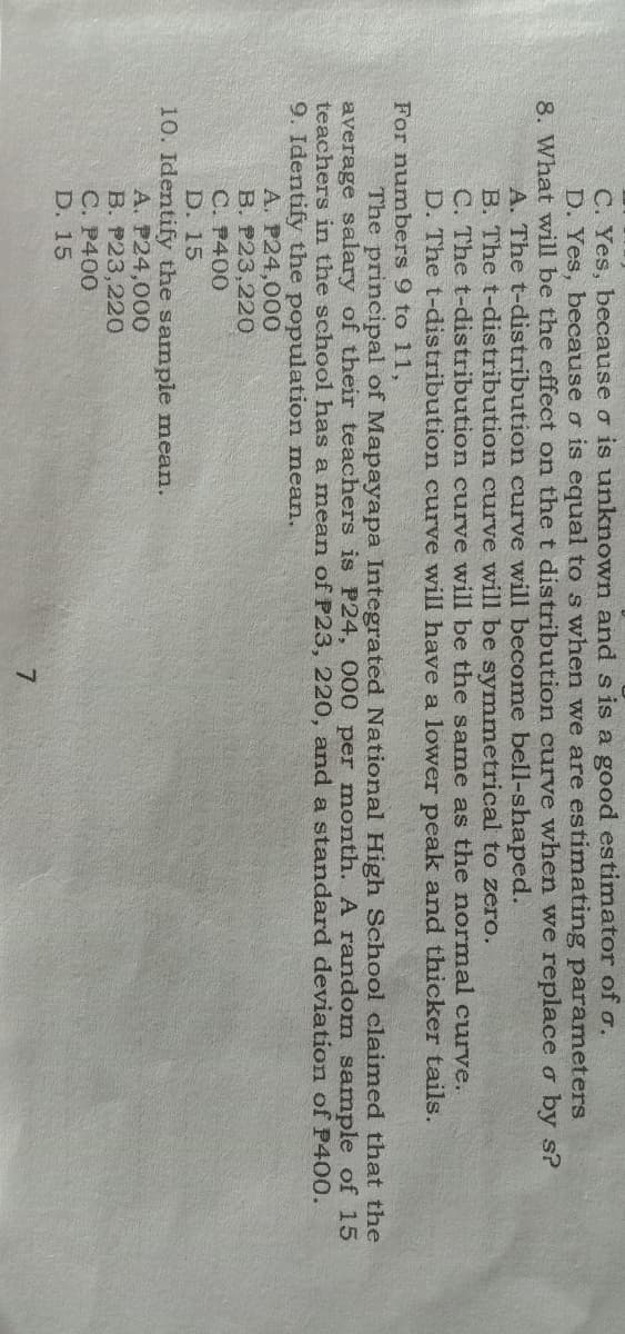 C. Yes, because o is unknown and s is a good estimator of o.
D. Yes, because o is equal to s when we are estimating parameters
8. What will be the effect on the t distribution curve when we replace o by s?
A. The t-distribution curve will become bell-shaped.
B. The t-distribution curve will be symmetrical to zero.
C. The t-distribution curve will be the same as the normal curve.
D. The t-distribution curve will have a lower peak and thicker tails.
For numbers 9 to 11,
The principal of Mapayapa Integrated National High School claimed that the
average salary of their teachers is P24, 000 per month. A random sample of 15
teachers in the school has a mean of P23, 220, and a standard deviation of P400.
9. Identify the population mean.
A. P24,000
B. P23,220
C. P400
D. 15
10. Identify the sample mean.
A. P24,000
B. P23,220
С. Р400
D. 15
7.

