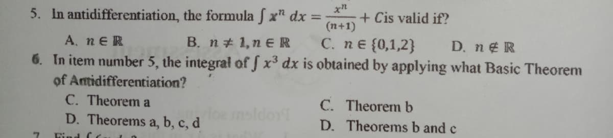 5. In antidifferentiation, the formula f x" dx:
+ Cis valid if?
(n+1)
C. nE {0,1,2}
A. nER
6. In item number 5, the integral of J x3 dx is obtained by applying what Basic Theorem
of Antidifferentiation?
C. Theorem a
D. Theorems a, b, c, d
B. n+ 1,n €R
D. ne R
msldor1
C. Theorem b
D. Theorems b and c
Lind C
