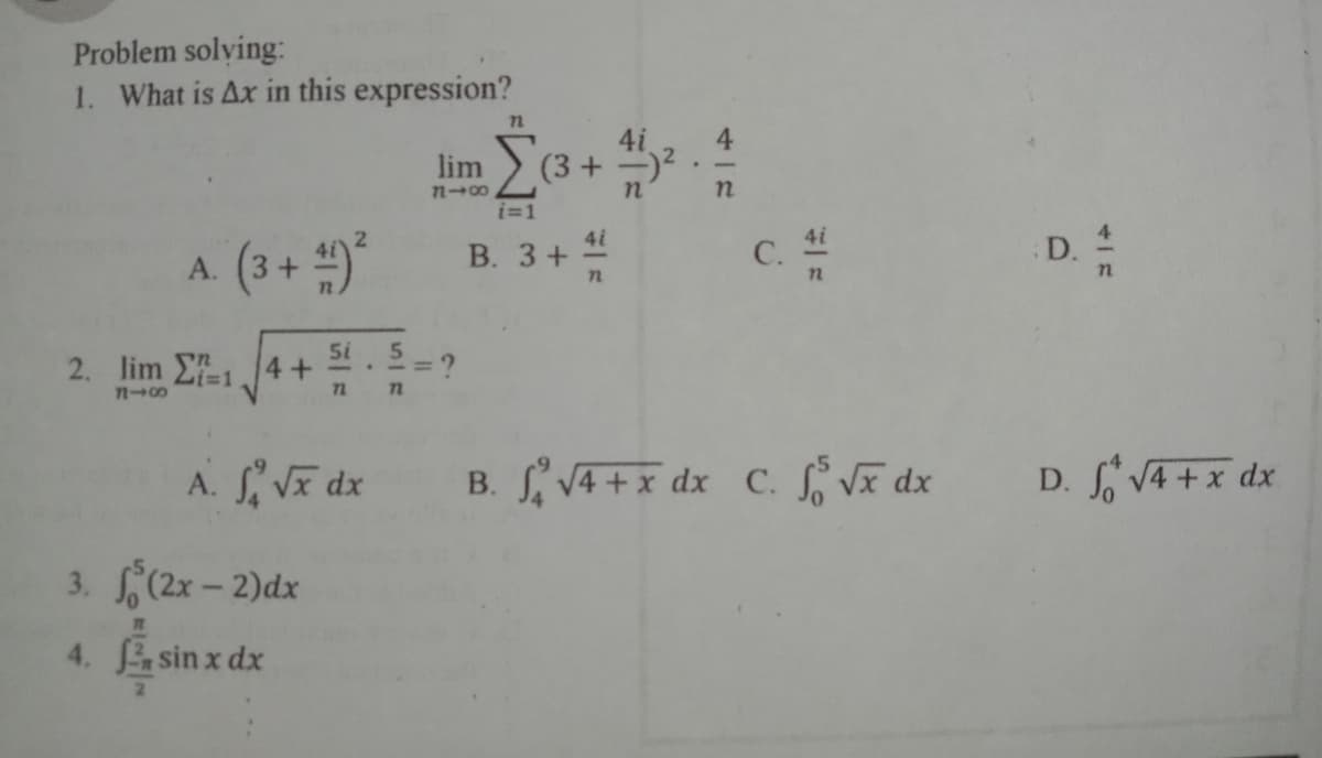 Problem solving:
1. What is Ax in this expression?
4
(3 + )2.
lim
7n00
i=1
4i
4i
A (3+ )*
В. 3+ —
D.
5i
2. lim E114+
Li%3D1
72
A. Vĩ dx
B. S VA + x dx C. S Vã dx
D. V4 +x dx
3. (2x- 2)dx
4. sin x dx
C.
