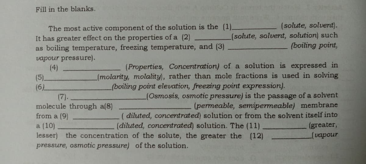 Fill in the blanks.
(solute, solvent).
(solute, solvent, solution) such
(boiling point,
The most active component of the solution is the (1)_
It has greater effect on the properties of a (2)
as boiling temperature, freezing temperature, and (3)
vapour pressure).
(4)
(5).
(6)
(Properties, Concentration) of a solution is expressed in
(molarity, molality), rather than mole fractions is used in solving
(boiling point elevation, freezing point expression).
(Osmosis, osmotic pressure) is the passage of a solvent
(permeable, semipermeable) membrane
( diluted, concentrated) solution or from the solvent itself into
(greater,
(vapour
(7).
molecule through a(8)
from a (9)
(diluted, concentrated) solution. The (11)
a (10)
lesser) the concentration of the solute, the greater the (12)
pressure, osmotic pressure) of the solution.
