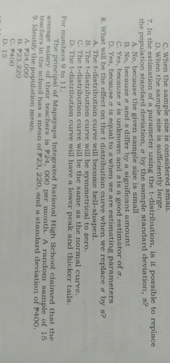 C. When the sample size is considered small.
D. When the sample size is sufficiently large.
7. In the estimation of a parameter using the t-distribution, is it possible to replace
the population standard deviation, o by the sample standard deviation, s?
A. No, because the given sample size is small
B. No, because o and s differ by a significant amount
C. Yes, because o is unknown and s is a good estimator of o.
D. Yes, because o is equal to s when we are estimating parameters
8. What will be the effect on the t distribution curve when we replace o by s?
A. The t-distribution curve will become bell-shaped.
B. The t-distribution curve will be symmetrical to zero.
C. The t-distribution curve will be the same as the normal curve.
D. The t-distribution curve will have a lower peak and thicker tails.
For numbers 9 to 11,
The principal of Mapayapa Integrated National High School claimed that the
average salary of their teachers is P24, 000 per month. A random sample of 15
teachers in the school has a mean of P23, 220, and a standard deviation of P400.
9. Identify the population mean.
A. P24,000
B. P23,220
C. P400
D. 15
