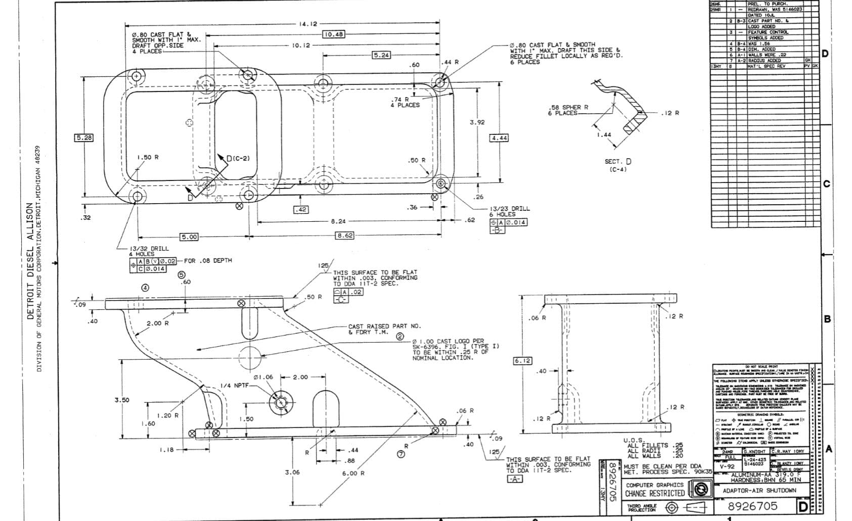 PREL. TO PURCH.
REDRAMN, WAS BI46023
DATED 10
2 B-3 CAST PART NO. L
LOGO ADDED
FEATURE CONTROL
SYMBOLS ADDED
4B-4 MAS 1.56
5B-4 DIM. ADDED
6 A-1WALLS WERE 22
7 A-2 RADIUS ADDED
MAT'L SPEC REV
29R I-
14.12
10.48
0. 80 CAST FLAT &
SMOOTH WITHT MAX.
DRAFT OPP.SIDE
4 PLACES
Ø.80 CAST FLAT & SMOOTH
WITH I MAX. DRAFT THIS SIDE &
REDUCE FILLET LOCALLY AS REO'D.
6 PLACES
10. 12
5.24
.44 R
.60
13MY
.74 R
4 PLACES
.58 SPHER R
6 PLACES-
.12 R
3.92
1.44
5.28
4.44
1.50 R
D(c-2)
.50 R
SECT. D
(C-4)
.26
.36
13/23 DRILL
6 HOLES
SA0.014
-B-
.42
.32
.62
8.24
8.62
5.00
13/32 DRILL
4 HOLES
TABVØ.02
CO.014
FOR .08 DEPTH
THIS SURFACE TO BE FLAT
WITHIN .003, CONFORMING
TO DDA 11T-2 SPEC.
EA.02
-C-
.60
.50 R
.12 R
.06 R
.40
2.00 R
CAST RAISED PART NO.
& FDRY T.M.
-21.00 CAST LOGO PER
SK-6396. FIG. I (TYPE I)
TO BE WITHIN .25 R OF
NOMINAL LOCATION.
6.12
NOT SCALE RINT
.40
Ø1.06 - 2.00
THE FOLLONDE Te ALT ULES OTEN SPECFIED.
1/4 NPTF-
3.50
12 R
.06 R
1.20 R
ONETRIC DRANDG Deas.
.12 R
1.50
1.60
O
-e /r.co
.09
U.0.S.
ALL FILLETS
ALL RADII
ALL WALLS
.40
44
1.18
G.KNIGHT CR. MAY 1OMY
125
R.
THIS SURFACE TO BE FLAT
WITHIN .003, CONFORMING
TO DDA IIT-2 SPEC.
L-24-423
S146023
-.88
OMELANZY JONY.
REVELS 0ONY
ALUMINUM-AA 319.0 F
HARDNESS 1 BHN 65 MIN
MUST BE CLEAN PER DDA
MET. PROCESS SPEC. 90K35
V-92
3.06
6.00 R
EA-
COMPUTER GRAPHICS
ADAPTOR-AIR SHUTDOWN
CHANGE RESTRICTED
8926705
THIRO ANGLE
PROJECTION
DETROIT DIESEL ALLISON
DIVISION OF GENERAL MOTORS CORPORATION. DETROIT.MICHIGAN 48239
8926705
